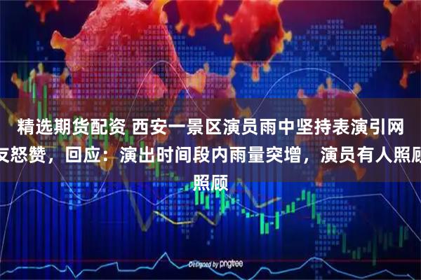 精选期货配资 西安一景区演员雨中坚持表演引网友怒赞，回应：演出时间段内雨量突增，演员有人照顾