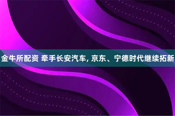 金牛所配资 牵手长安汽车, 京东、宁德时代继续拓新