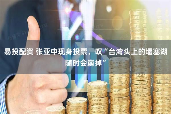易投配资 张亚中现身投票，叹“台湾头上的堰塞湖随时会崩掉”