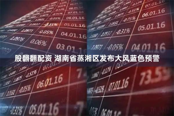 股翻翻配资 湖南省蒸湘区发布大风蓝色预警