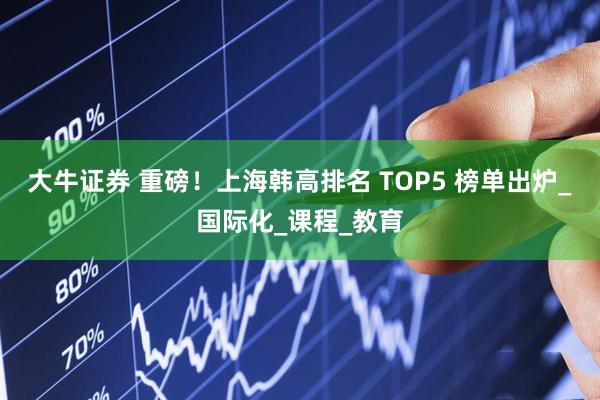 大牛证券 重磅！上海韩高排名 TOP5 榜单出炉_国际化_课程_教育