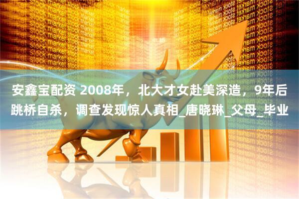 安鑫宝配资 2008年，北大才女赴美深造，9年后跳桥自杀，调查发现惊人真相_唐晓琳_父母_毕业
