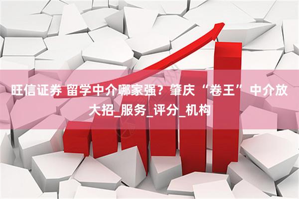 旺信证券 留学中介哪家强？肇庆 “卷王” 中介放大招_服务_评分_机构