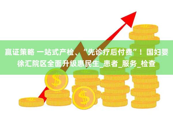 赢证策略 一站式产检、“先诊疗后付费”！国妇婴徐汇院区全面升级惠民生_患者_服务_检查