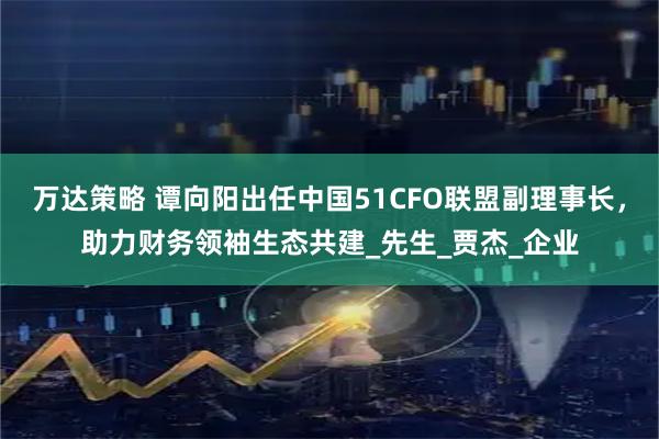 万达策略 谭向阳出任中国51CFO联盟副理事长，助力财务领袖生态共建_先生_贾杰_企业