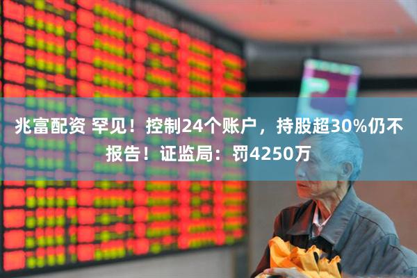兆富配资 罕见！控制24个账户，持股超30%仍不报告！证监局：罚4250万