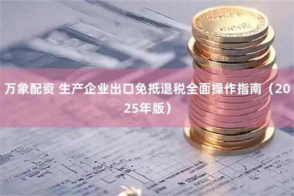 万象配资 生产企业出口免抵退税全面操作指南（2025年版）