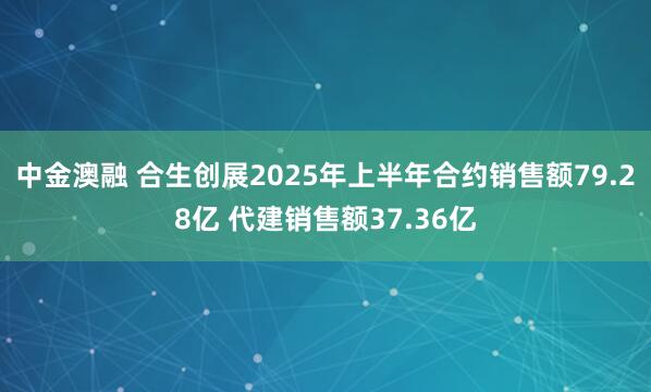 中金澳融 合生创展2025年上半年合约销售额79.28亿 代建销售额37.36亿