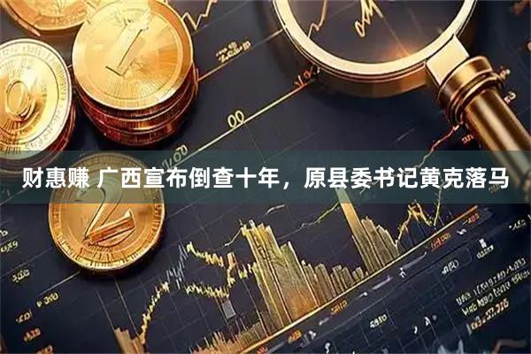 财惠赚 广西宣布倒查十年，原县委书记黄克落马