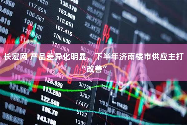长宏网 产品差异化明显，下半年济南楼市供应主打“改善”