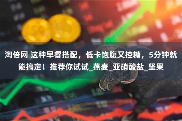 淘倍网 这种早餐搭配，低卡饱腹又控糖，5分钟就能搞定！推荐你试试_燕麦_亚硝酸盐_坚果