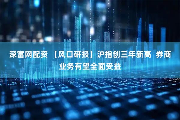 深富网配资 【风口研报】沪指创三年新高  券商业务有望全面受益