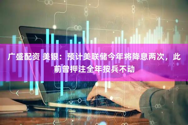广盛配资 美银：预计美联储今年将降息两次，此前曾押注全年按兵不动