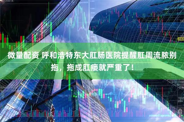 微量配资 呼和浩特东大肛肠医院提醒肛周流脓别拖，拖成肛瘘就严重了！