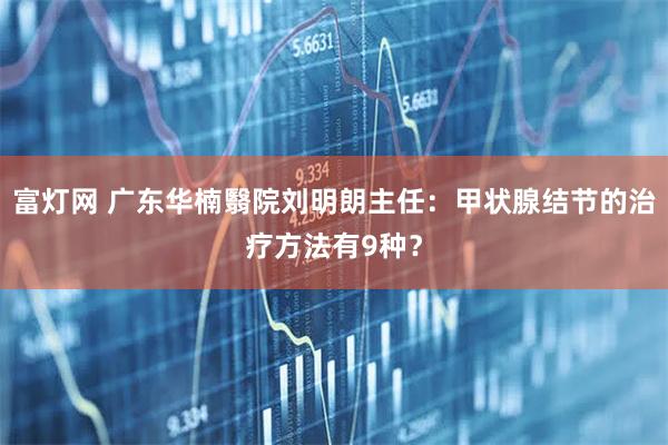 富灯网 广东华楠翳院刘明朗主任：甲状腺结节的治疗方法有9种？