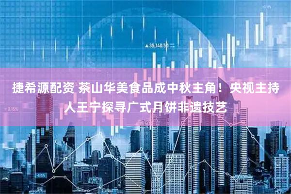 捷希源配资 茶山华美食品成中秋主角！央视主持人王宁探寻广式月饼非遗技艺