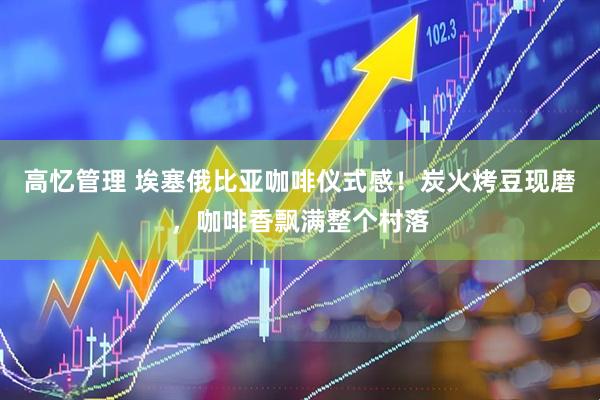 高忆管理 埃塞俄比亚咖啡仪式感！炭火烤豆现磨，咖啡香飘满整个村落