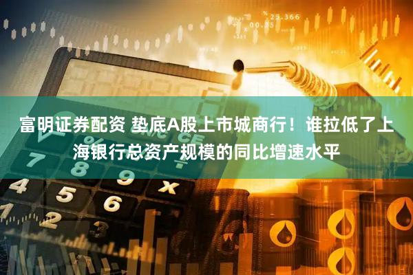 富明证券配资 垫底A股上市城商行！谁拉低了上海银行总资产规模的同比增速水平