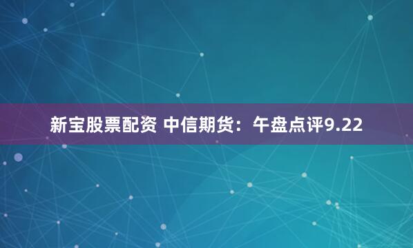 新宝股票配资 中信期货：午盘点评9.22