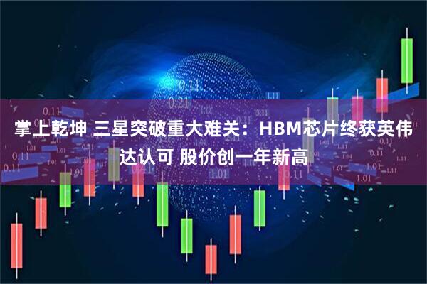 掌上乾坤 三星突破重大难关：HBM芯片终获英伟达认可 股价创一年新高