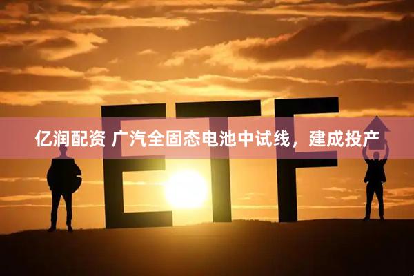 亿润配资 广汽全固态电池中试线，建成投产