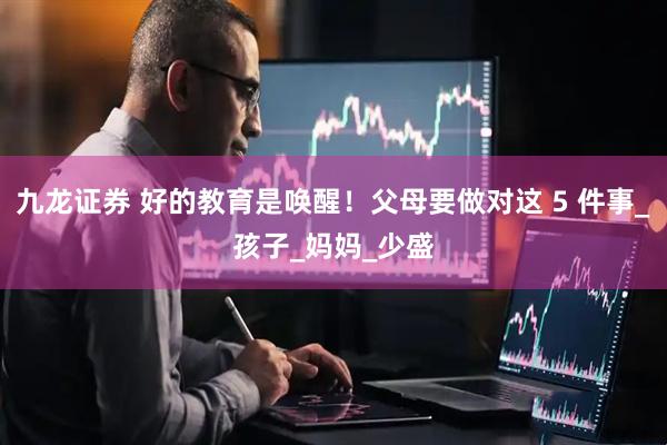 九龙证券 好的教育是唤醒！父母要做对这 5 件事_孩子_妈妈_少盛
