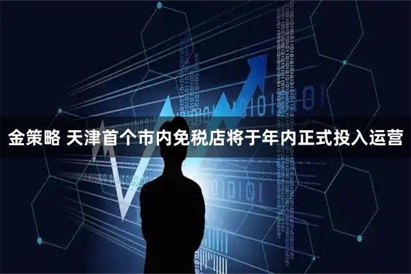 金策略 天津首个市内免税店将于年内正式投入运营
