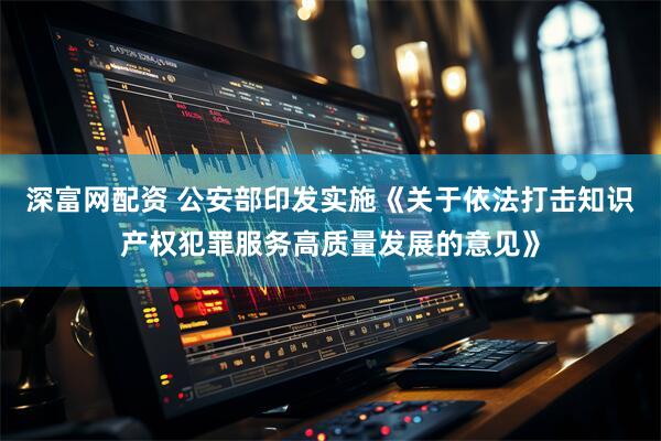 深富网配资 公安部印发实施《关于依法打击知识产权犯罪服务高质量发展的意见》