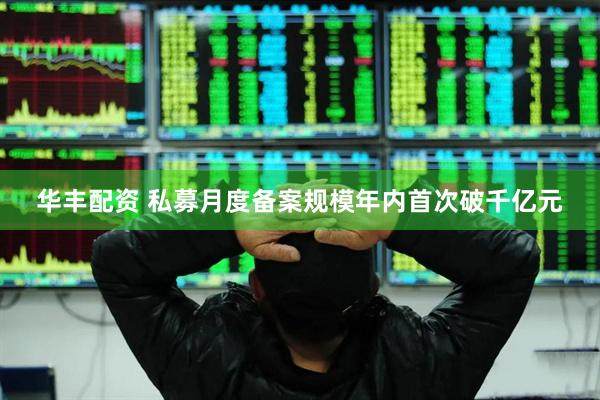 华丰配资 私募月度备案规模年内首次破千亿元