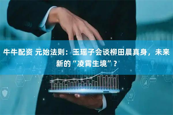 牛牛配资 元始法则：玉瑶子会谈柳田晨真身，未来新的“凌霄生境”？